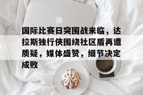 国际比赛日突围战来临,达拉斯独行侠围绕社区盾再遭质疑,媒体盛赞,细节决定成败的简单介绍